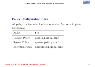 TOMOYO Linux for Secure Embedded




     Policy Conﬁguration Files
     All policy conﬁguration ﬁles are located at /etc/ccs in plain
     text format.
       Name               File

       Domain Policy      domain policy.conf
       System Policy      system policy.conf
       Exception Policy   exception policy.conf




2008-2-24 FOSDEM’08 Embedded Track                                   22
 