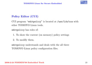 TOMOYO Linux for Secure Embedded




     Policy Editor (CUI)
     CUI program “editpolicy” is located at /usr/lib/ccs with
     other TOMOYO Linux tools.
     editpolicy has roles of:

       1. To show the current (on memory) policy settings

       2. To modify them.

     editpolicy understands and deals with the all three
     TOMOYO Linux policy conﬁguration ﬁles.




2008-2-24 FOSDEM’08 Embedded Track                              23
 