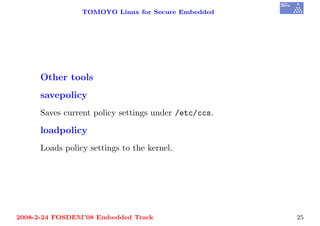 TOMOYO Linux for Secure Embedded




     Other tools
     savepolicy
     Saves current policy settings under /etc/ccs.

     loadpolicy
     Loads policy settings to the kernel.




2008-2-24 FOSDEM’08 Embedded Track                   25
 