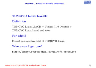 TOMOYO Linux for Secure Embedded




     TOMOYO Linux LiveCD
     Deﬁnition
     TOMOYO Linux LiveCD = Ubuntu 7.10 Desktop +
     TOMOYO Linux kernel and tools

     For what?
     Casual, safe and free trial of TOMOYO Linux.

     Where can I get one?
     http://tomoyo.sourceforge.jp/wiki-e/?TomoyoLive




2008-2-24 FOSDEM’08 Embedded Track                     26
 