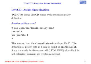 TOMOYO Linux for Secure Embedded


     LiveCD Design Speciﬁcation
     TOMOYO Linux LiveCD comes with predeﬁned policy
     deﬁnition.

     domain policy.conf
     # cat /etc/ccs/domain_policy.conf
     <kernel>
     use_profile 1
     #
     This means, “run the <kernel> domain with proﬁle 1”. The
     deﬁnition of proﬁle with id 1 can be found at profile.conf.
     Since the mode for ﬁle access (MAC FOR FILE) of proﬁle 1 is
     not enforcing, domains are created as needed.


2008-2-24 FOSDEM’08 Embedded Track                                 27
 