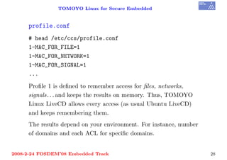TOMOYO Linux for Secure Embedded


     profile.conf
     # head /etc/ccs/profile.conf
     1-MAC_FOR_FILE=1
     1-MAC_FOR_NETWORK=1
     1-MAC_FOR_SIGNAL=1
     ...

     Proﬁle 1 is deﬁned to remember access for ﬁles, networks,
     signals. . . and keeps the results on memory. Thus, TOMOYO
     Linux LiveCD allows every access (as usual Ubuntu LiveCD)
     and keeps remembering them.
     The results depend on your environment. For instance, number
     of domains and each ACL for speciﬁc domains.


2008-2-24 FOSDEM’08 Embedded Track                                  28
 