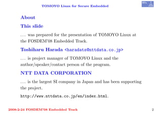 TOMOYO Linux for Secure Embedded


     About
     This slide
     . . . was prepared for the presentation of TOMOYO Linux at
     the FOSDEM’08 Embedded Track.
     Toshiharu Harada <haradats@nttdata.co.jp>
     . . . is project manager of TOMOYO Linux and the
     author/speaker/contact person of the program.
     NTT DATA CORPORATION
     . . . is the largest SI company in Japan and has been supporting
     the project.
     http://www.nttdata.co.jp/en/index.html.


2008-2-24 FOSDEM’08 Embedded Track                                      2
 