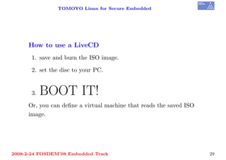 TOMOYO Linux for Secure Embedded




     How to use a LiveCD
       1. save and burn the ISO image.

       2. set the disc to your PC.


       3.   BOOT IT!
     Or, you can deﬁne a virtual machine that reads the saved ISO
     image.




2008-2-24 FOSDEM’08 Embedded Track                                  29
 