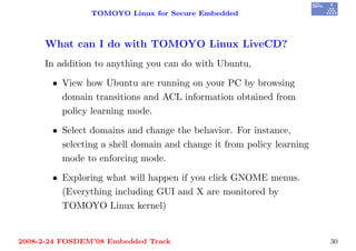 TOMOYO Linux for Secure Embedded



     What can I do with TOMOYO Linux LiveCD?
     In addition to anything you can do with Ubuntu,

       • View how Ubuntu are running on your PC by browsing
         domain transitions and ACL information obtained from
         policy learning mode.

       • Select domains and change the behavior. For instance,
         selecting a shell domain and change it from policy learning
         mode to enforcing mode.

       • Exploring what will happen if you click GNOME menus.
         (Everything including GUI and X are monitored by
         TOMOYO Linux kernel)


2008-2-24 FOSDEM’08 Embedded Track                                     30
 