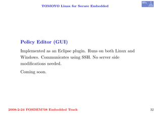 TOMOYO Linux for Secure Embedded




     Policy Editor (GUI)
     Implemented as an Eclipse plugin. Runs on both Linux and
     Windows. Communicates using SSH. No server side
     modiﬁcations needed.
     Coming soon.




2008-2-24 FOSDEM’08 Embedded Track                              32
 