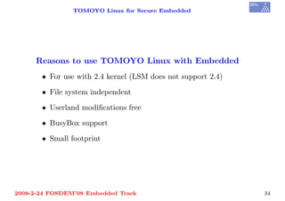 TOMOYO Linux for Secure Embedded




     Reasons to use TOMOYO Linux with Embedded
       • For use with 2.4 kernel (LSM does not support 2.4)

       • File system independent

       • Userland modiﬁcations free

       • BusyBox support

       • Small footprint




2008-2-24 FOSDEM’08 Embedded Track                            34
 