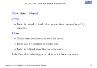 TOMOYO Linux for Secure Embedded




     How about labels?
     Pros
       • Label is bound to inode that we can trust, so unaﬀected by
         renames.

     Cons
       • Needs extra resource and work for labels.

       • Inode can be changed by operations.

       • Label is deﬁned according to pathnames. :)

     Label has clear advantages but does not solve every cases.



2008-2-24 FOSDEM’08 Embedded Track                                    36
 