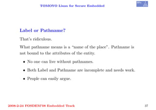 TOMOYO Linux for Secure Embedded




     Label or Pathname?
     That’s ridiculous.
     What pathname means is a “name of the place”. Pathname is
     not bound to the attributes of the entity.

       • No one can live without pathnames.

       • Both Label and Pathname are incomplete and needs work.

       • People can easily argue.




2008-2-24 FOSDEM’08 Embedded Track                                37
 