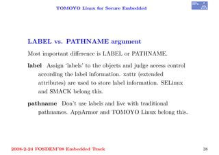 TOMOYO Linux for Secure Embedded




     LABEL vs. PATHNAME argument
     Most important diﬀerence is LABEL or PATHNAME.

     label Assign ‘labels’ to the objects and judge access control
        according the label information. xattr (extended
        attributes) are used to store label information. SELinux
        and SMACK belong this.

     pathname Don’t use labels and live with traditional
        pathnames. AppArmor and TOMOYO Linux belong this.




2008-2-24 FOSDEM’08 Embedded Track                                   38
 