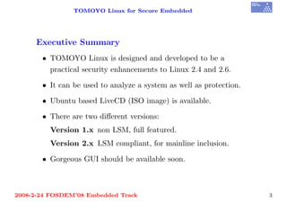 TOMOYO Linux for Secure Embedded




     Executive Summary
       • TOMOYO Linux is designed and developed to be a
         practical security enhancements to Linux 2.4 and 2.6.

       • It can be used to analyze a system as well as protection.

       • Ubuntu based LiveCD (ISO image) is available.

       • There are two diﬀerent versions:
         Version 1.x non LSM, full featured.
         Version 2.x LSM compliant, for mainline inclusion.

       • Gorgeous GUI should be available soon.



2008-2-24 FOSDEM’08 Embedded Track                                   3
 