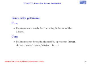 TOMOYO Linux for Secure Embedded




     Issues with pathname
     Pros
       • Pathnames are handy for restricting behavior of the
         subject.

     Cons
       • Pathnames can be easily changed by operations (mount,
         chroot, /etc/../etc/shadow, ln. . . ).




2008-2-24 FOSDEM’08 Embedded Track                               39
 