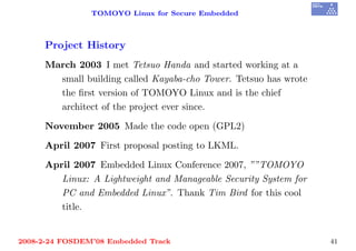 TOMOYO Linux for Secure Embedded



     Project History
     March 2003 I met Tetsuo Handa and started working at a
       small building called Kayaba-cho Tower. Tetsuo has wrote
       the ﬁrst version of TOMOYO Linux and is the chief
       architect of the project ever since.

     November 2005 Made the code open (GPL2)

     April 2007 First proposal posting to LKML.

     April 2007 Embedded Linux Conference 2007, ””TOMOYO
        Linux: A Lightweight and Manageable Security System for
        PC and Embedded Linux”. Thank Tim Bird for this cool
        title.


2008-2-24 FOSDEM’08 Embedded Track                                41
 