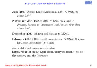 TOMOYO Linux for Secure Embedded



     June 2007 Ottawa Linux Symposium 2007, “TOMOYO
        Linux BoF”.

     November 2007 PacSec 2007, “TOMOYO Linux: A
        Practical Method to Understand and Protect Your Own
        Linux Box”.

     December 2007 6th proposal posting to LKML.

     February 2008 FOSDEM’08 presentation, “TOMOYO Linux
        for Secure Embedded” (U R here)

     Every slides and papers are stored at
     http://sourceforge.jp/projects/tomoyo/docman/ (choose
     the category and the language).


2008-2-24 FOSDEM’08 Embedded Track                            42
 