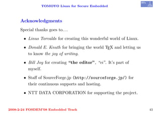 TOMOYO Linux for Secure Embedded



     Acknowledgments
     Special thanks goes to. . .

       • Linus Torvalds for creating this wonderful world of Linux.

       • Donald E. Knuth for bringing the world TEX and letting us
         to know the joy of writing.

       • Bill Joy for creating “the editor”, “vi”. It’s part of
         myself.

       • Staﬀ of SourceForge.jp (http://sourceforge.jp/) for
         their continuous supports and hosting.

       • NTT DATA CORPORATION for supporting the project.


2008-2-24 FOSDEM’08 Embedded Track                                    43
 
