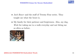 TOMOYO Linux for Secure Embedded




       • Jack Bauer and the staﬀ of Twenty Four series. They
         taught me what the brave is.

       • My family for their patience and forgiveness. Also, my dog,
         Wish for taking me to a walk everyday and not biting me
         so often as before.




2008-2-24 FOSDEM’08 Embedded Track                                     44
 