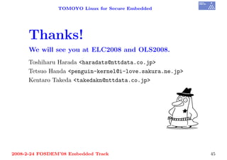 TOMOYO Linux for Secure Embedded




     Thanks!
     We will see you at ELC2008 and OLS2008.
     Toshiharu Harada <haradats@nttdata.co.jp>
     Tetsuo Handa <penguin-kernel@i-love.sakura.ne.jp>
     Kentaro Takeda <takedakn@nttdata.co.jp>




2008-2-24 FOSDEM’08 Embedded Track                       45
 