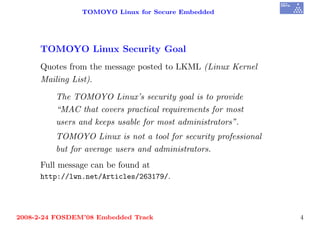 TOMOYO Linux for Secure Embedded




     TOMOYO Linux Security Goal
     Quotes from the message posted to LKML (Linux Kernel
     Mailing List).

         The TOMOYO Linux’s security goal is to provide
         “MAC that covers practical requirements for most
         users and keeps usable for most administrators”.
         TOMOYO Linux is not a tool for security professional
         but for average users and administrators.
     Full message can be found at
     http://lwn.net/Articles/263179/.




2008-2-24 FOSDEM’08 Embedded Track                              4
 