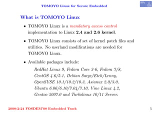TOMOYO Linux for Secure Embedded


     What is TOMOYO Linux
       • TOMOYO Linux is a mandatory access control
         implementation to Linux 2.4 and 2.6 kernel.
       • TOMOYO Linux consists of set of kernel patch ﬁles and
         utilities. No userland modiﬁcations are needed for
         TOMOYO Linux.
       • Available packages include:
            RedHat Linux 9, Fedora Core 3-6, Fedora 7/8,
            CentOS 4.6/5.1, Debian Sarge/Etch/Lenny,
            OpenSUSE 10.1/10.2/10.3, Asianux 2.0/3.0,
            Ubuntu 6.06/6.10/7.04/7.10, Vine Linux 4.2,
            Gentoo 2007.0 and Turbolinux 10/11 Server.


2008-2-24 FOSDEM’08 Embedded Track                               5
 