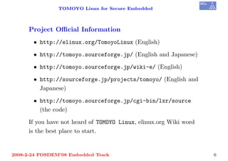 TOMOYO Linux for Secure Embedded



     Project Oﬃcial Information
       • http://elinux.org/TomoyoLinux (English)

       • http://tomoyo.sourceforge.jp/ (English and Japanese)

       • http://tomoyo.sourceforge.jp/wiki-e/ (English)

       • http://sourceforge.jp/projects/tomoyo/ (English and
         Japanese)

       • http://tomoyo.sourceforge.jp/cgi-bin/lxr/source
         (the code)

     If you have not heard of TOMOYO Linux, elinux.org Wiki word
     is the best place to start.


2008-2-24 FOSDEM’08 Embedded Track                                 6
 
