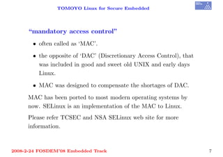 TOMOYO Linux for Secure Embedded




     “mandatory access control”
       • often called as ‘MAC’.

       • the opposite of ‘DAC’ (Discretionary Access Control), that
         was included in good and sweet old UNIX and early days
         Linux.

       • MAC was designed to compensate the shortages of DAC.

     MAC has been ported to most modern operating systems by
     now. SELinux is an implementation of the MAC to Linux.
     Please refer TCSEC and NSA SELinux web site for more
     information.



2008-2-24 FOSDEM’08 Embedded Track                                    7
 