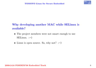 TOMOYO Linux for Secure Embedded




     Why developing another MAC while SELinux is
     available?
       • The project members were not smart enough to use
         SELinux. :-)

       • Linux is open source. So, why not? :-)




2008-2-24 FOSDEM’08 Embedded Track                          8
 