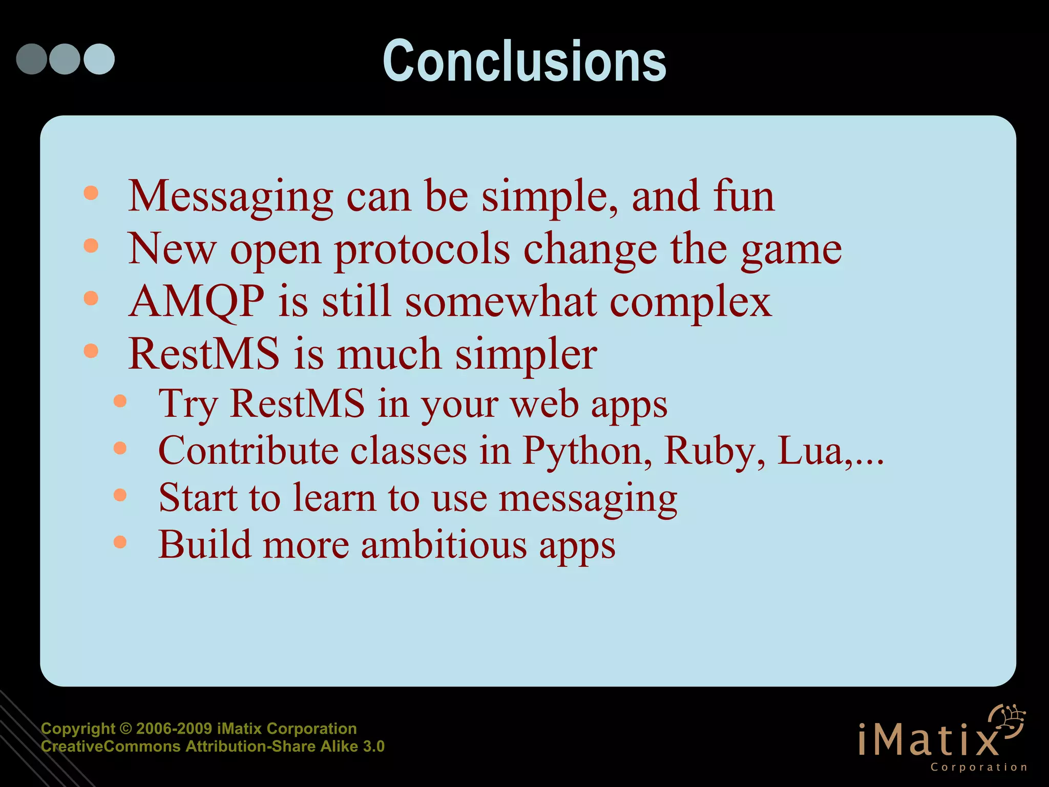 Conclusions Messaging can be simple, and fun New open protocols change the game AMQP is still somewhat complex RestMS is much simpler Try RestMS in your web apps Contribute classes in Python, Ruby, Lua,... Start to learn to use messaging Build more ambitious apps 