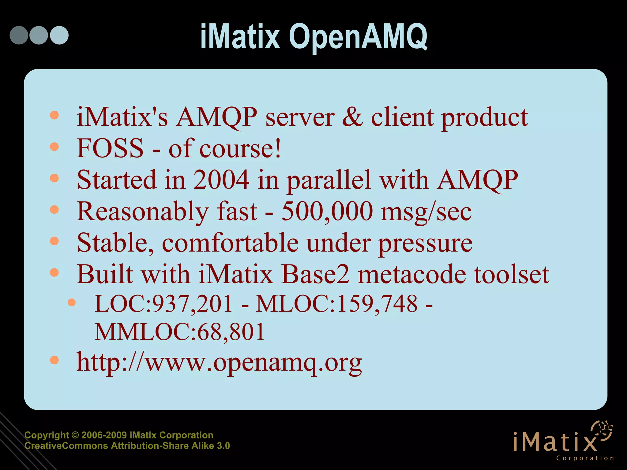 iMatix OpenAMQ iMatix's AMQP server & client product FOSS - of course! Started in 2004 in parallel with AMQP Reasonably fast - 500,000 msg/sec Stable, comfortable under pressure Built with iMatix Base2 metacode toolset LOC:937,201 - MLOC:159,748 -  MMLOC:68,801 http://www.openamq.org 