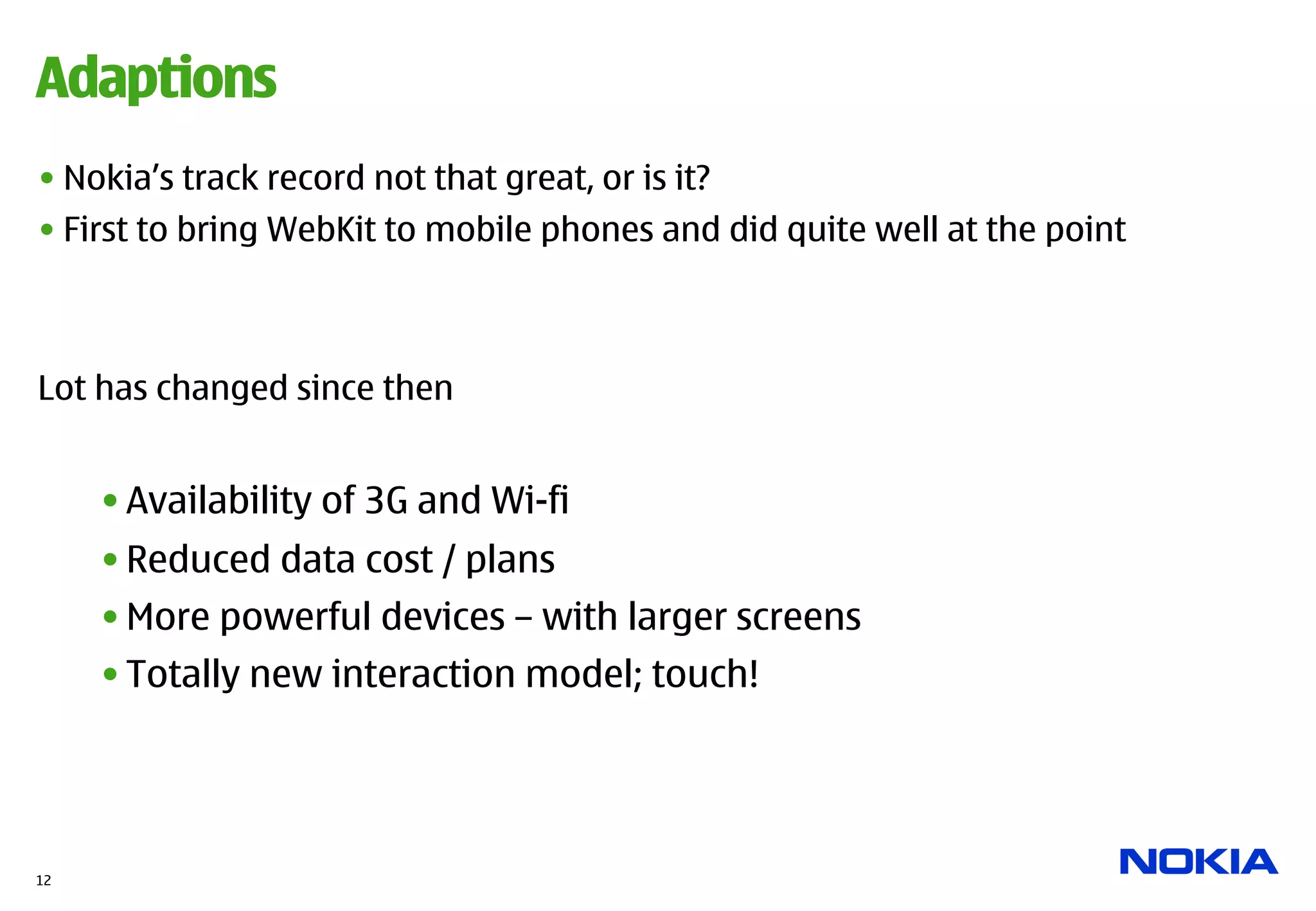 Adaptions
• Nokia’s track record not that great, or is it?
• First to bring WebKit to mobile phones and did quite well at the point



Lot has changed since then


     • Availability of 3G and Wi-fi
     • Reduced data cost / plans
     • More powerful devices – with larger screens
     • Totally new interaction model; touch!




12
 