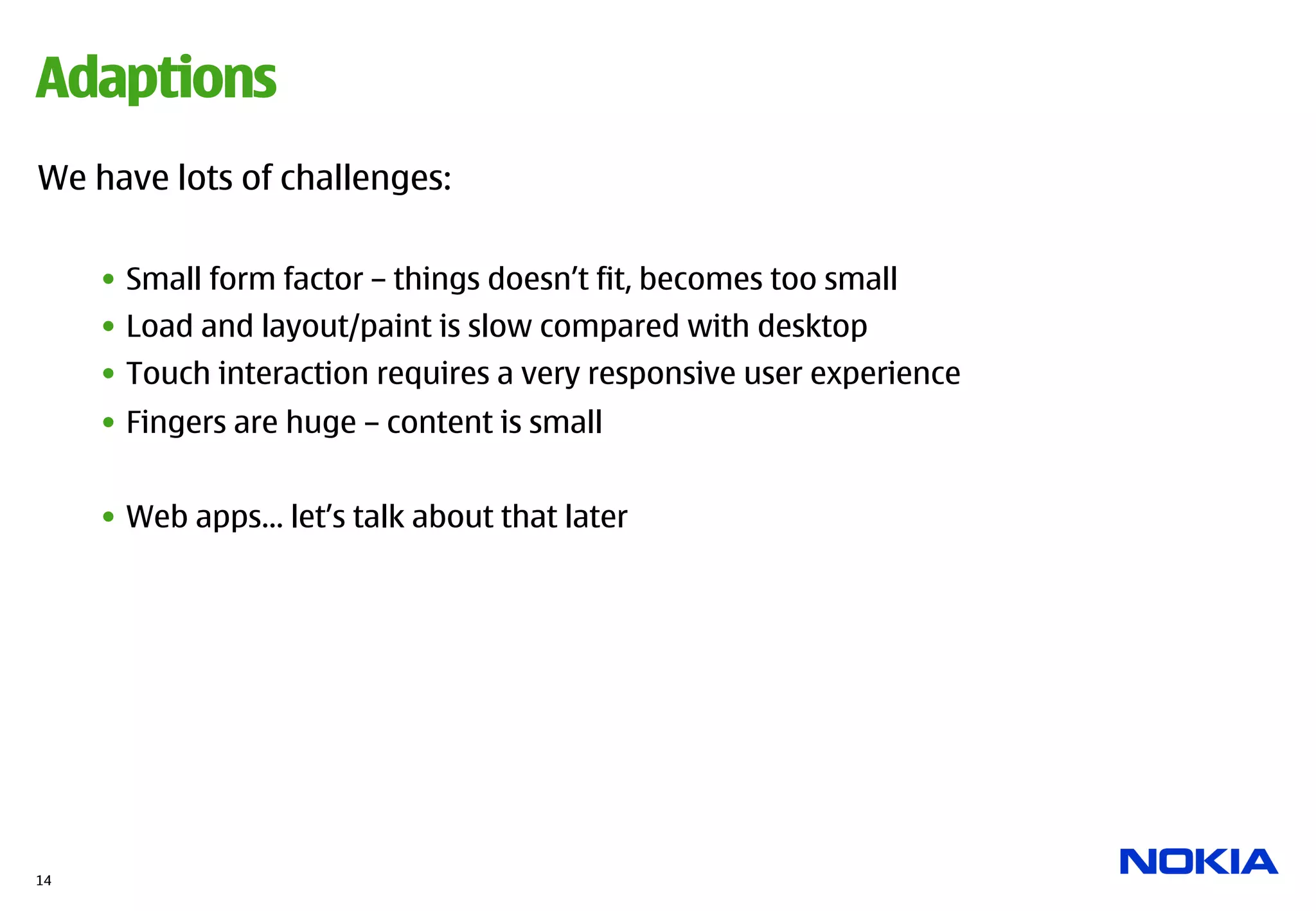 Adaptions
We have lots of challenges:

     •  Small form factor – things doesn’t fit, becomes too small
     •  Load and layout/paint is slow compared with desktop
     •  Touch interaction requires a very responsive user experience
     •  Fingers are huge – content is small


     •  Web apps… let’s talk about that later




14
 