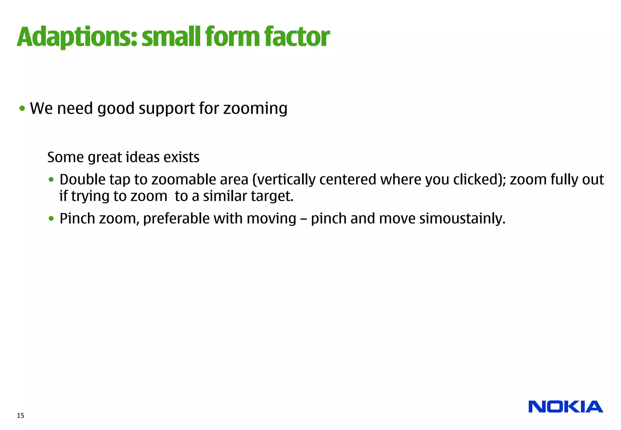Adaptions: small form factor

• We need good support for zooming


     Some great ideas exists
     •  Double tap to zoomable area (vertically centered where you clicked); zoom fully out
        if trying to zoom to a similar target.
     •  Pinch zoom, preferable with moving – pinch and move simoustainly.




15
 
