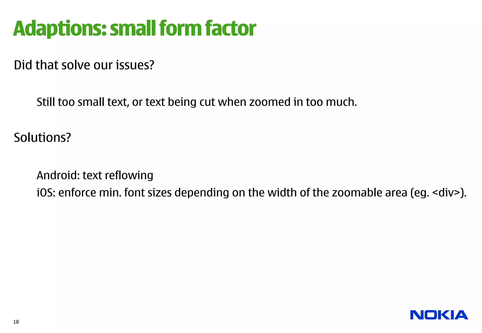 Adaptions: small form factor
Did that solve our issues?

     Still too small text, or text being cut when zoomed in too much.


Solutions?


     Android: text reflowing
     iOS: enforce min. font sizes depending on the width of the zoomable area (eg. <div>).




18
 