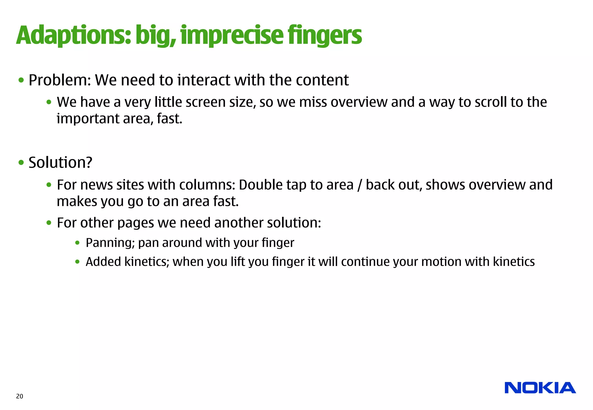 Adaptions: big, imprecise fingers
• Problem: We need to interact with the content
     •  We have a very little screen size, so we miss overview and a way to scroll to the
        important area, fast.


• Solution?
     •  For news sites with columns: Double tap to area / back out, shows overview and
        makes you go to an area fast.
     •  For other pages we need another solution:
         •  Panning; pan around with your finger
         •  Added kinetics; when you lift you finger it will continue your motion with kinetics




20
 