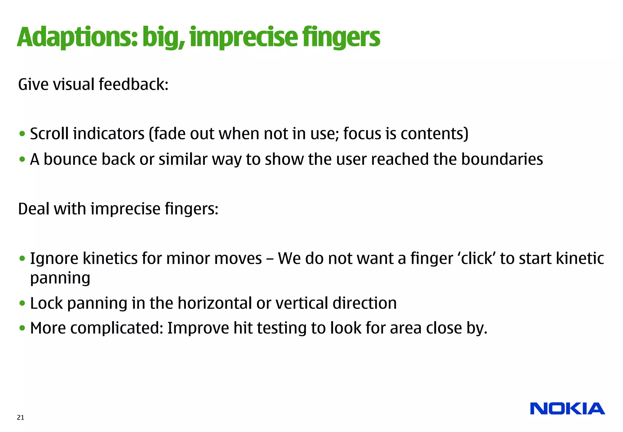 Adaptions: big, imprecise fingers
Give visual feedback:


• Scroll indicators (fade out when not in use; focus is contents)
• A bounce back or similar way to show the user reached the boundaries


Deal with imprecise fingers:


• Ignore kinetics for minor moves – We do not want a finger ‘click’ to start kinetic
  panning
• Lock panning in the horizontal or vertical direction
• More complicated: Improve hit testing to look for area close by.




21
 