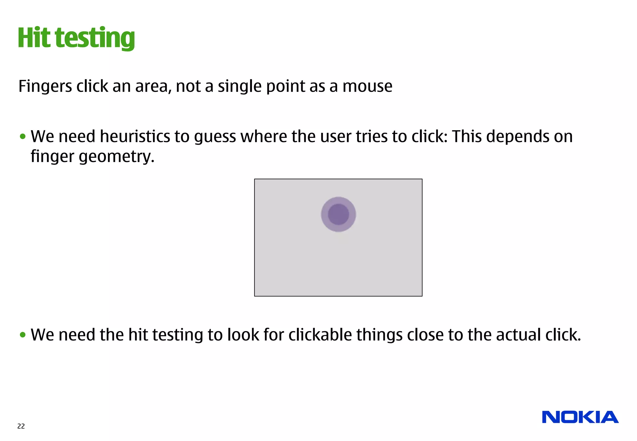 Hit testing
Fingers click an area, not a single point as a mouse


• We need heuristics to guess where the user tries to click: This depends on
  finger geometry.




• We need the hit testing to look for clickable things close to the actual click.




22
 