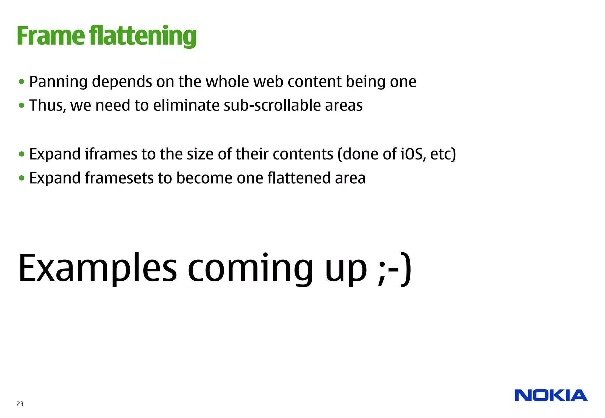 Frame flattening
• Panning depends on the whole web content being one
• Thus, we need to eliminate sub-scrollable areas


• Expand iframes to the size of their contents (done of iOS, etc)
• Expand framesets to become one flattened area




Examples coming up ;-)


23
 