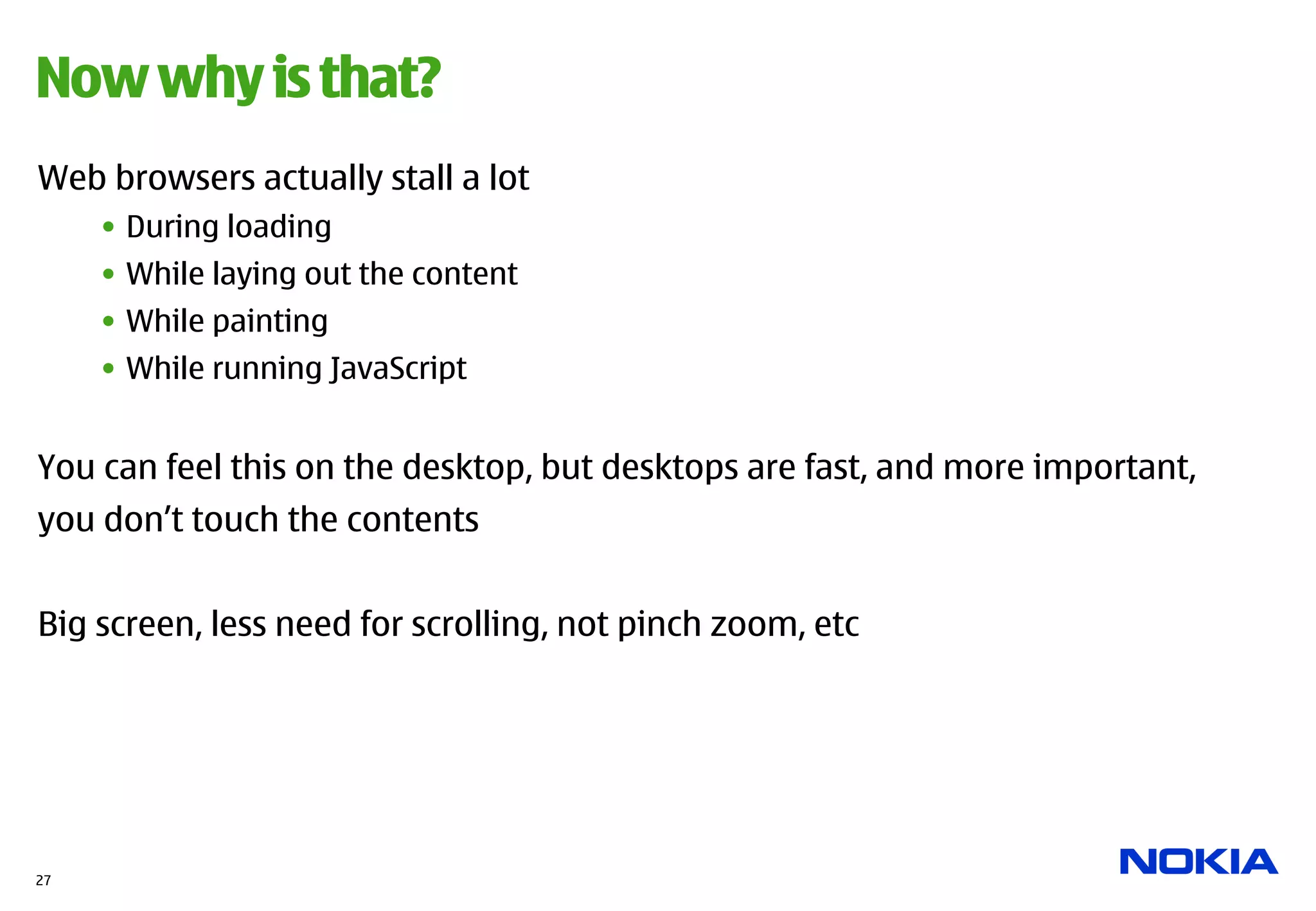 Now why is that?
Web browsers actually stall a lot
     •  During loading
     •  While laying out the content
     •  While painting
     •  While running JavaScript


You can feel this on the desktop, but desktops are fast, and more important,
you don’t touch the contents


Big screen, less need for scrolling, not pinch zoom, etc




27
 
