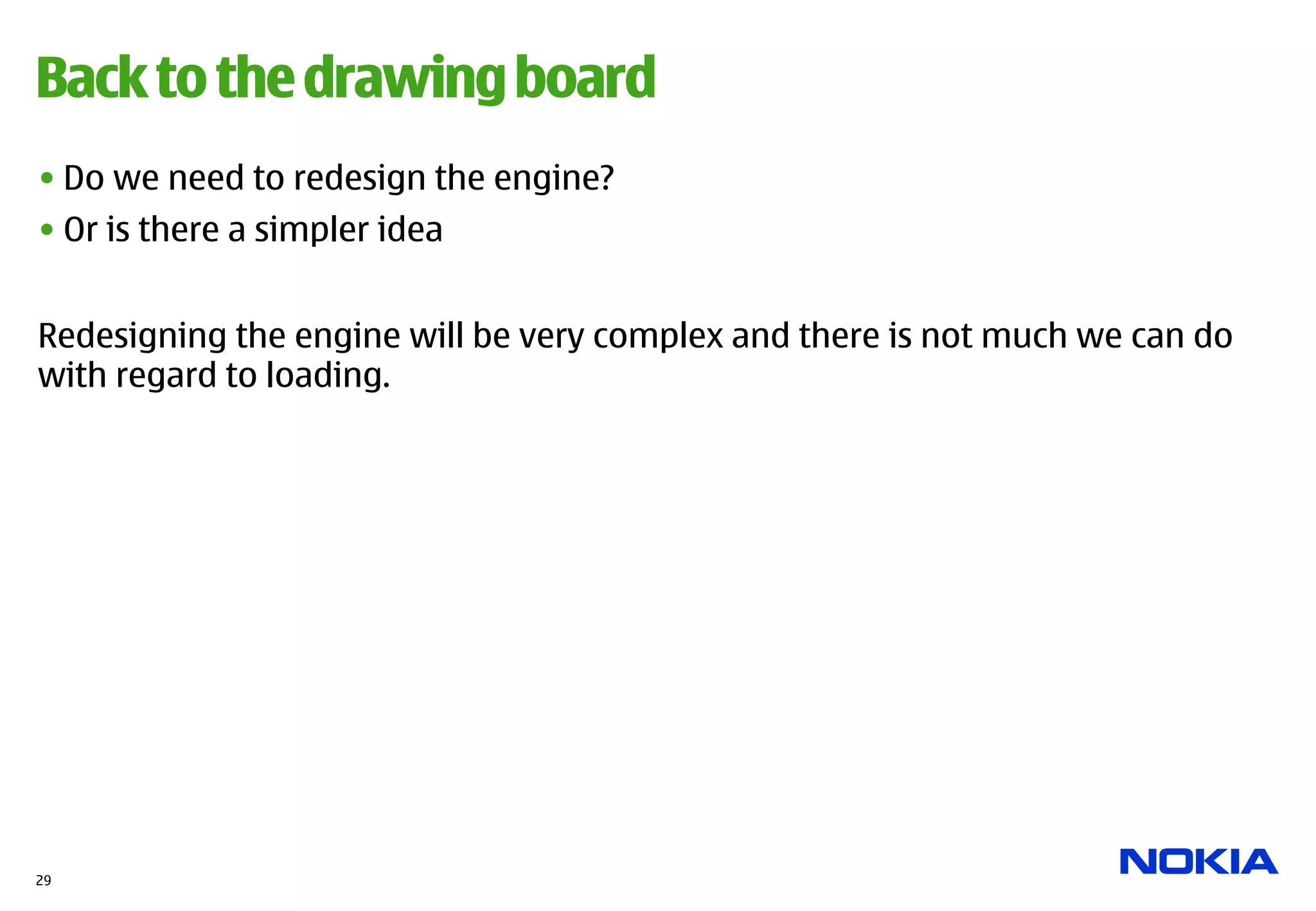 Back to the drawing board
• Do we need to redesign the engine?
• Or is there a simpler idea


Redesigning the engine will be very complex and there is not much we can do
with regard to loading.




29
 
