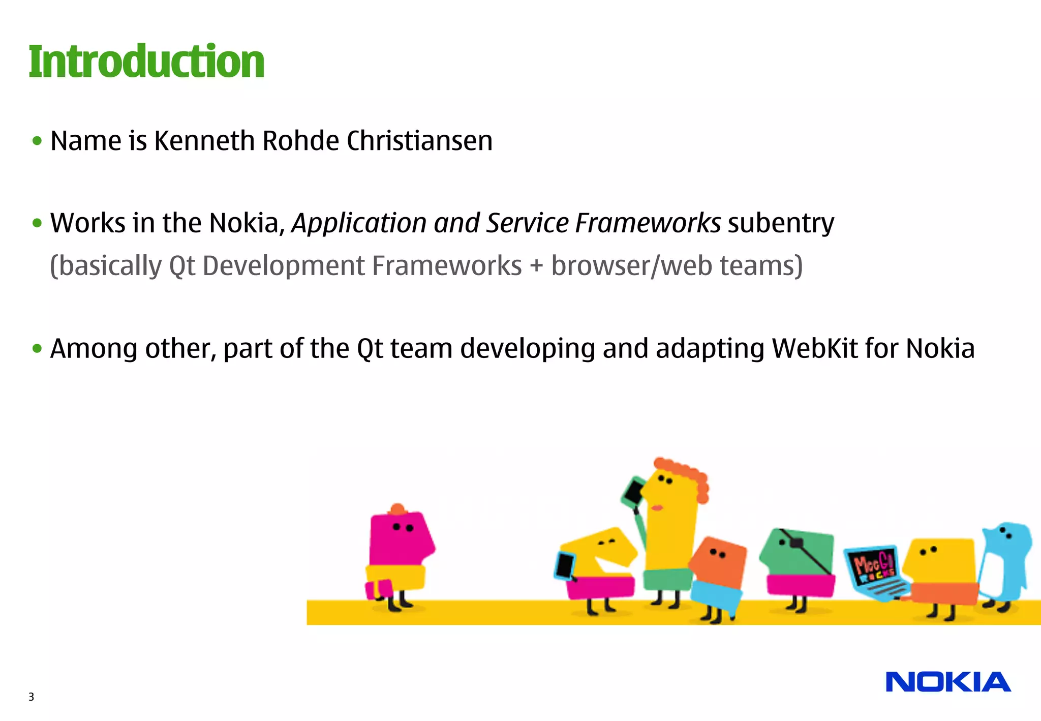 Introduction
• Name is Kenneth Rohde Christiansen


• Works in the Nokia, Application and Service Frameworks subentry
    (basically Qt Development Frameworks + browser/web teams)


• Among other, part of the Qt team developing and adapting WebKit for Nokia




3
 