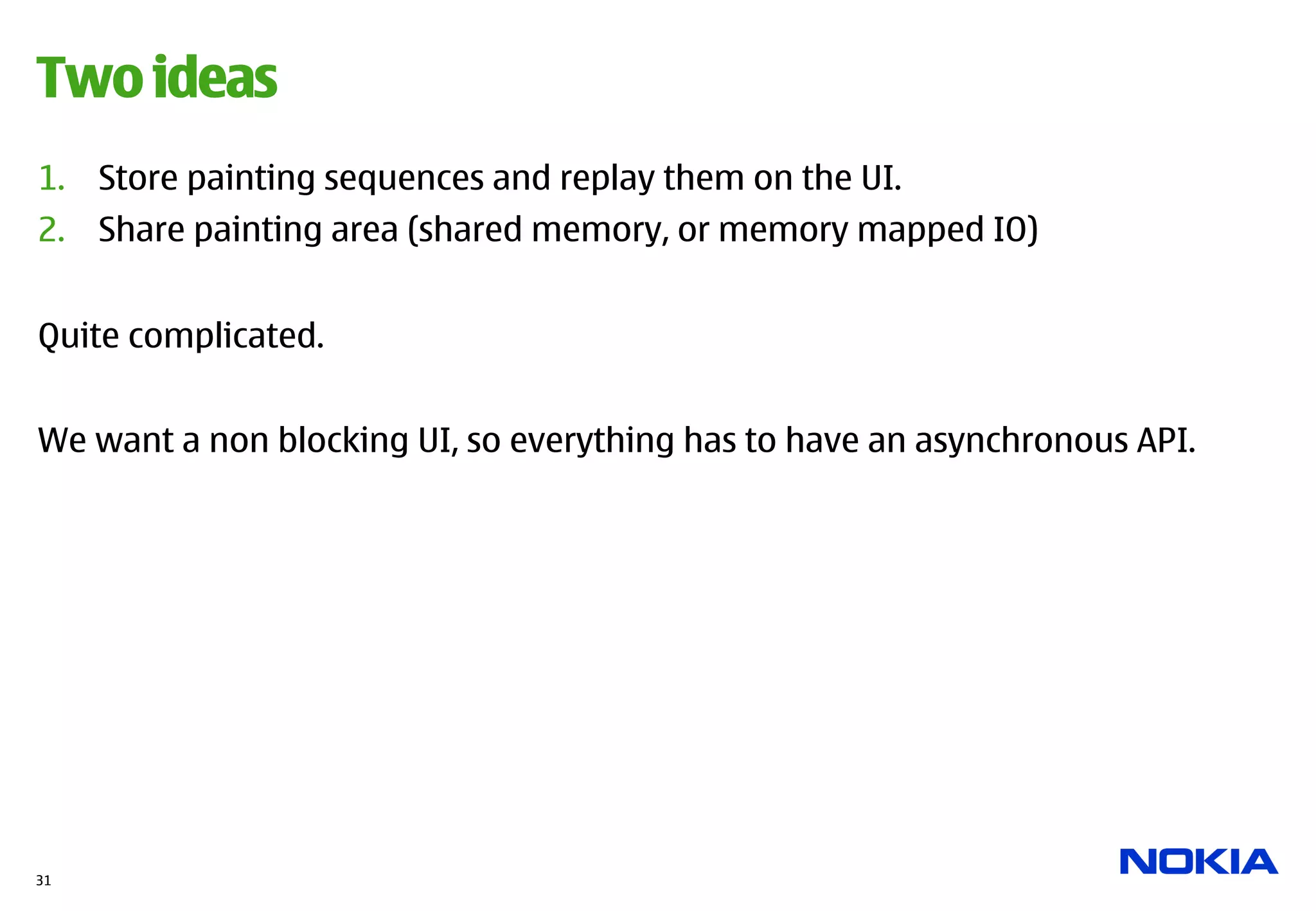 Two ideas
1.  Store painting sequences and replay them on the UI.
2.  Share painting area (shared memory, or memory mapped IO)


Quite complicated.


We want a non blocking UI, so everything has to have an asynchronous API.




31
 