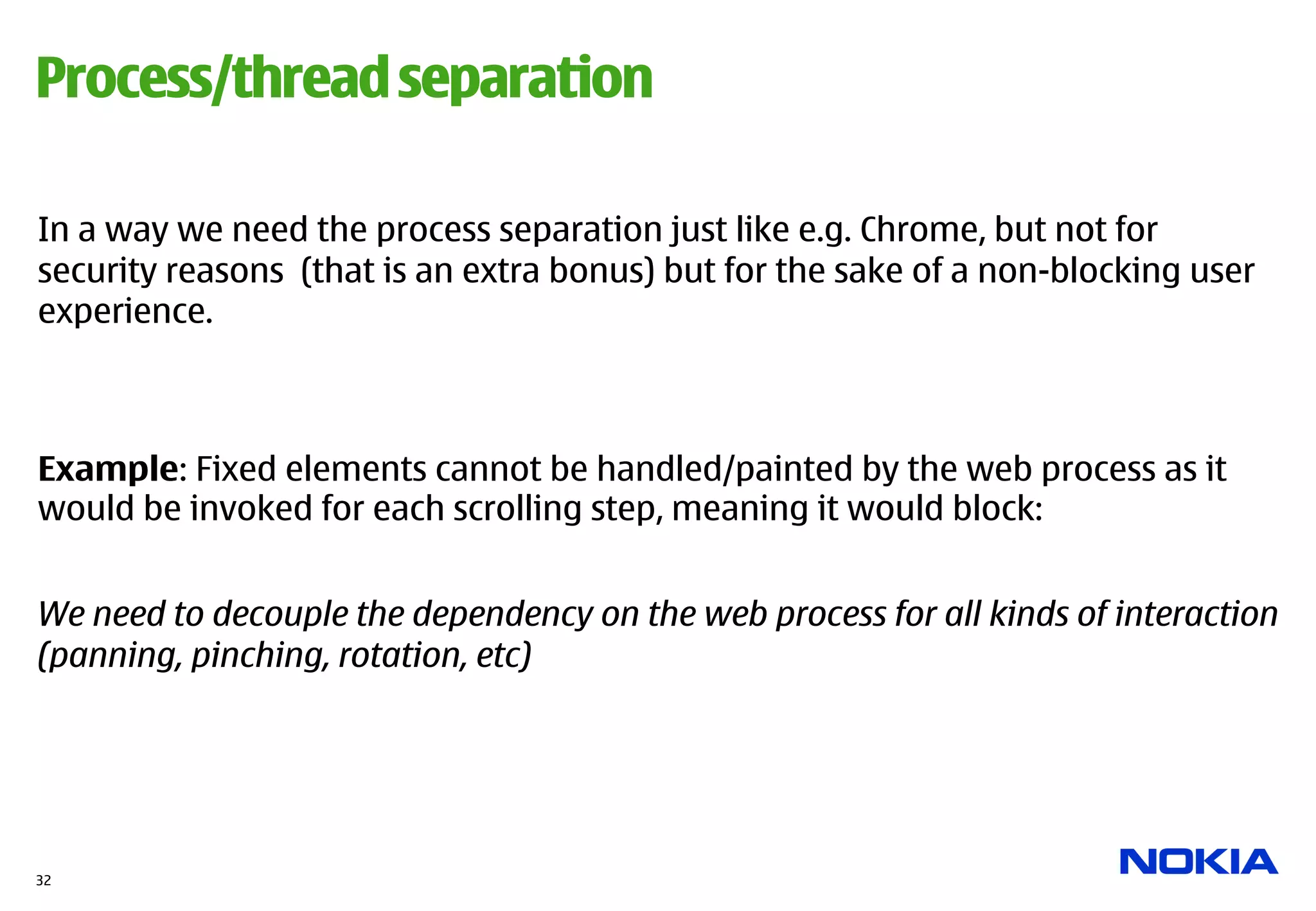 Process/thread separation

In a way we need the process separation just like e.g. Chrome, but not for
security reasons (that is an extra bonus) but for the sake of a non-blocking user
experience.



Example: Fixed elements cannot be handled/painted by the web process as it
would be invoked for each scrolling step, meaning it would block:


We need to decouple the dependency on the web process for all kinds of interaction
(panning, pinching, rotation, etc)




32
 