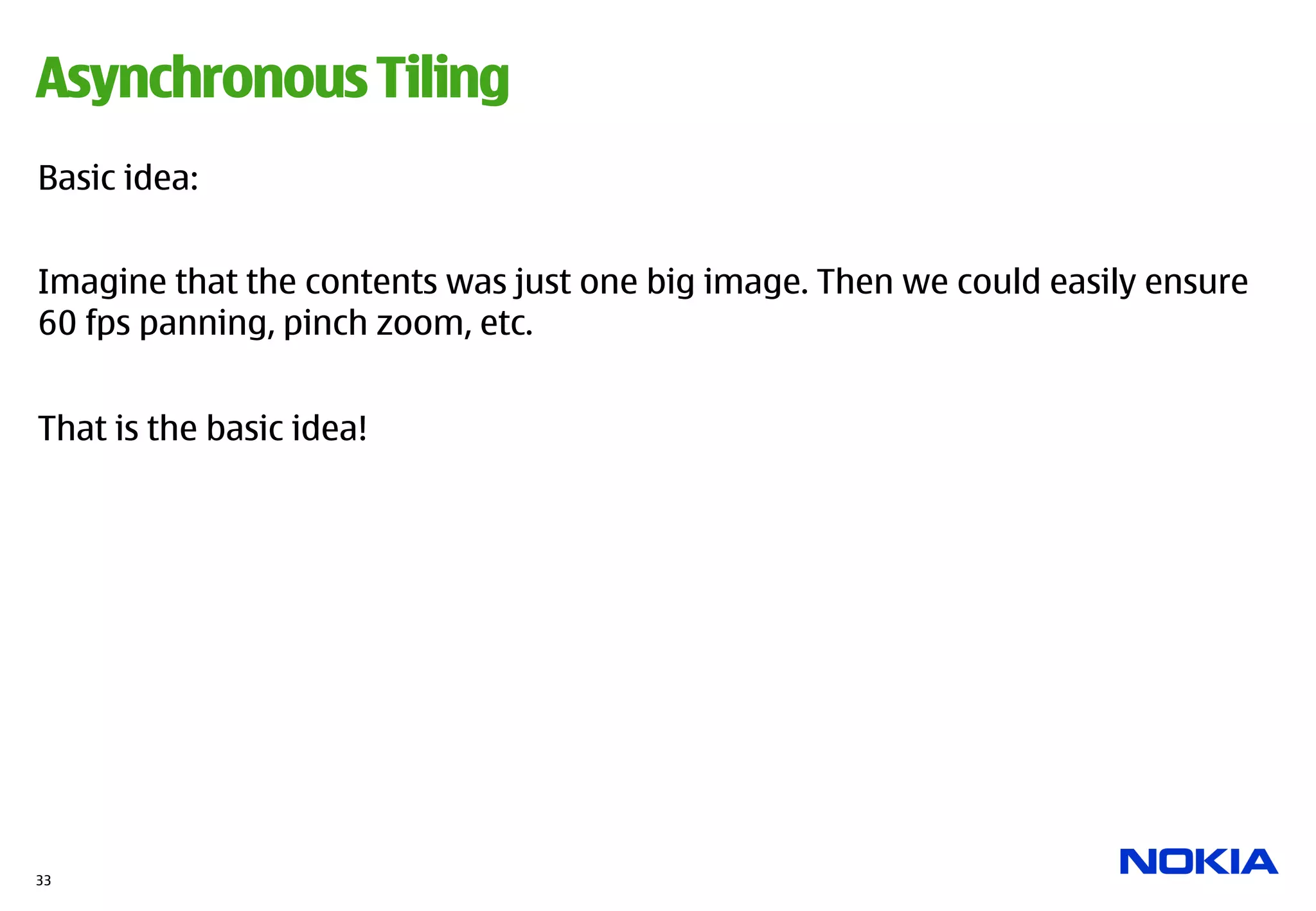 Asynchronous Tiling
Basic idea:


Imagine that the contents was just one big image. Then we could easily ensure
60 fps panning, pinch zoom, etc.


That is the basic idea!




33
 