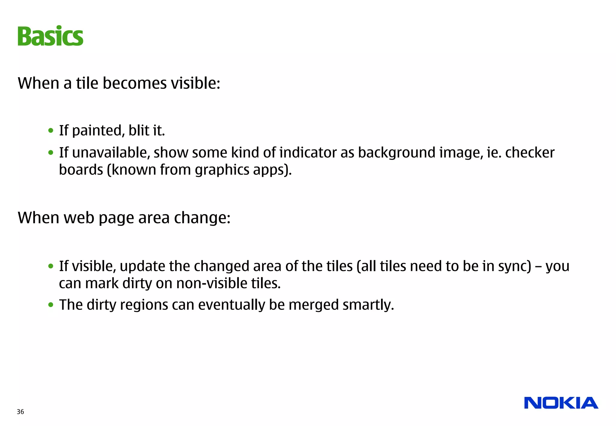 Basics
When a tile becomes visible:

     •  If painted, blit it.
     •  If unavailable, show some kind of indicator as background image, ie. checker
        boards (known from graphics apps).


When web page area change:


     •  If visible, update the changed area of the tiles (all tiles need to be in sync) – you
        can mark dirty on non-visible tiles.
     •  The dirty regions can eventually be merged smartly.




36
 