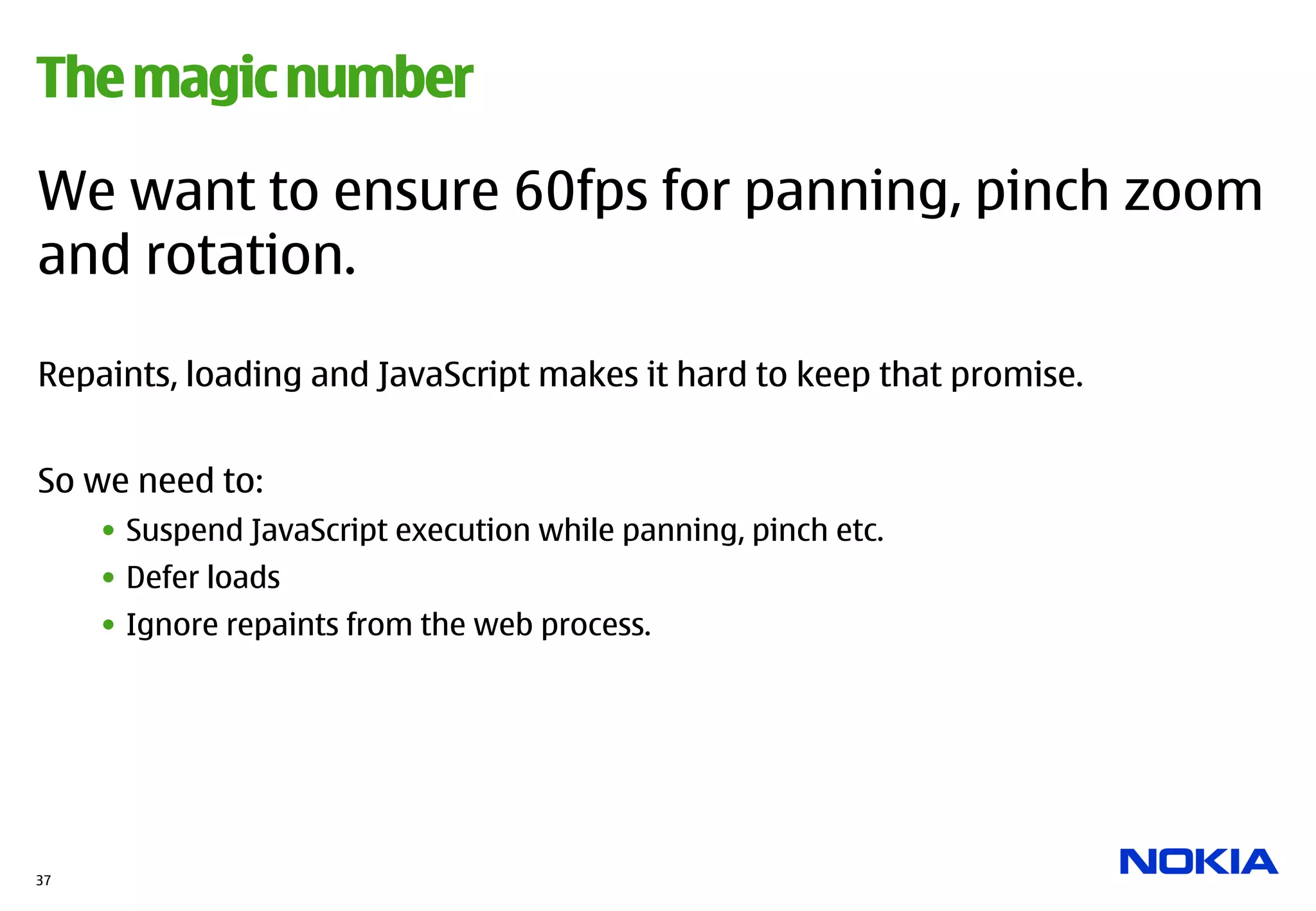 The magic number

We want to ensure 60fps for panning, pinch zoom
and rotation.

Repaints, loading and JavaScript makes it hard to keep that promise.


So we need to:
     •  Suspend JavaScript execution while panning, pinch etc.
     •  Defer loads
     •  Ignore repaints from the web process.




37
 