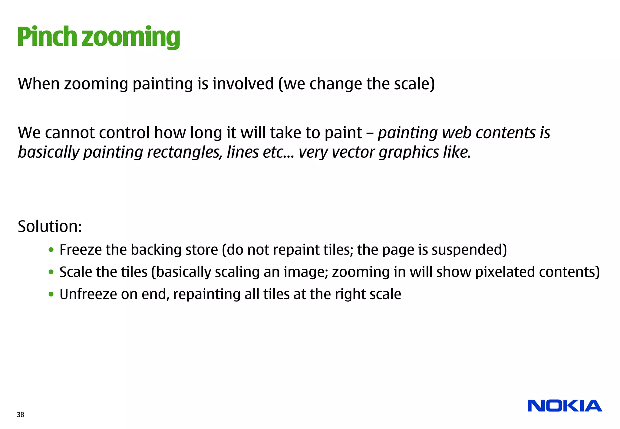 Pinch zooming
When zooming painting is involved (we change the scale)


We cannot control how long it will take to paint – painting web contents is
basically painting rectangles, lines etc… very vector graphics like.



Solution:
     •  Freeze the backing store (do not repaint tiles; the page is suspended)
     •  Scale the tiles (basically scaling an image; zooming in will show pixelated contents)
     •  Unfreeze on end, repainting all tiles at the right scale




38
 
