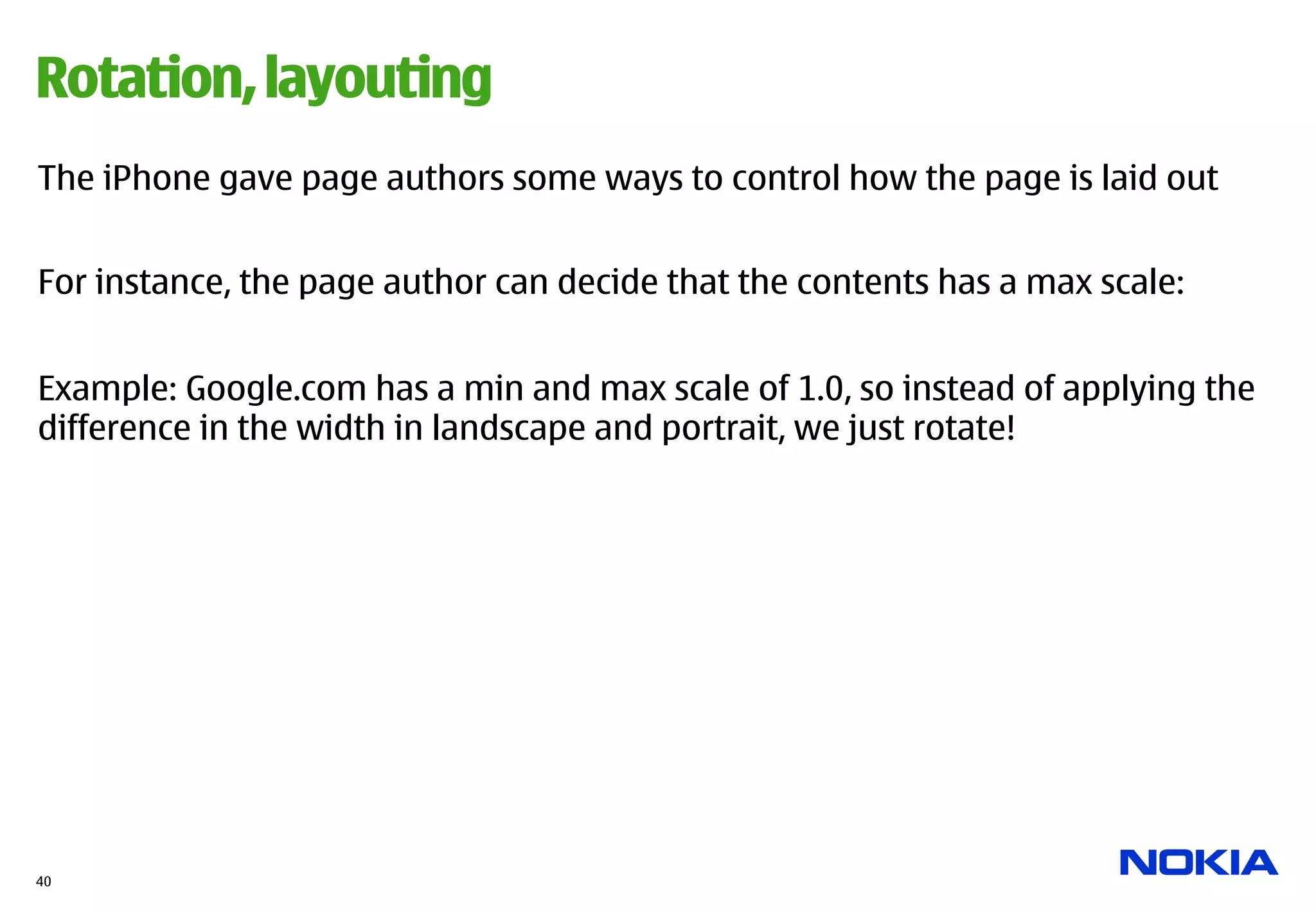 Rotation, layouting
The iPhone gave page authors some ways to control how the page is laid out


For instance, the page author can decide that the contents has a max scale:


Example: Google.com has a min and max scale of 1.0, so instead of applying the
difference in the width in landscape and portrait, we just rotate!




40
 