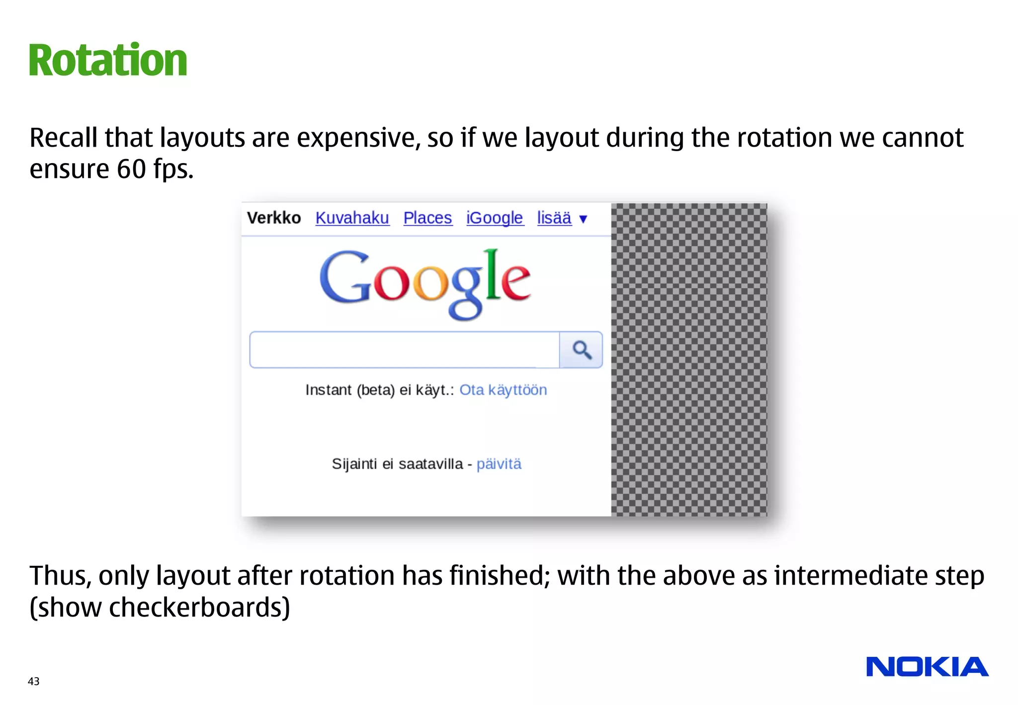 Rotation
Recall that layouts are expensive, so if we layout during the rotation we cannot
ensure 60 fps.




Thus, only layout after rotation has finished; with the above as intermediate step
(show checkerboards)

43
 