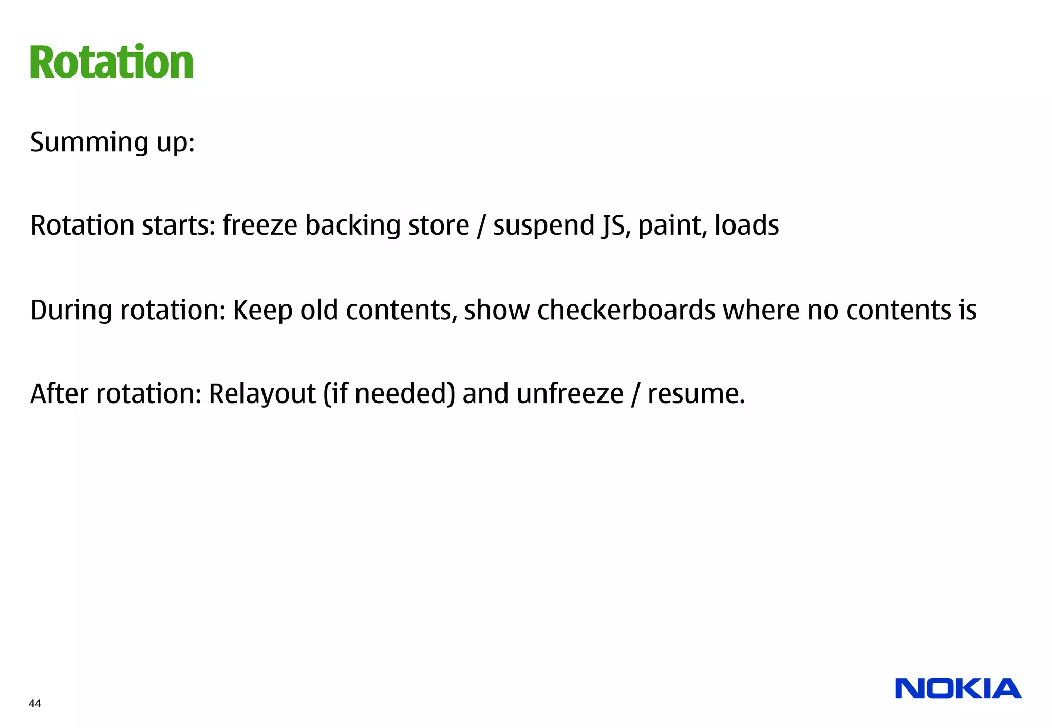 Rotation
Summing up:


Rotation starts: freeze backing store / suspend JS, paint, loads


During rotation: Keep old contents, show checkerboards where no contents is


After rotation: Relayout (if needed) and unfreeze / resume.




44
 
