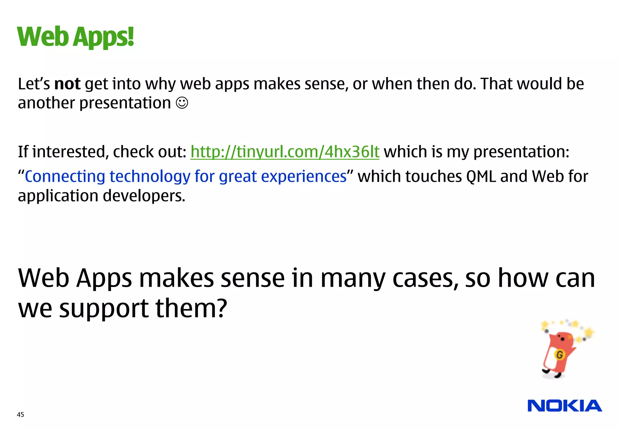 Web Apps!
Let’s not get into why web apps makes sense, or when then do. That would be
another presentation J


If interested, check out: http://tinyurl.com/4hx36lt which is my presentation:
“Connecting technology for great experiences” which touches QML and Web for
application developers.




Web Apps makes sense in many cases, so how can
we support them?


45
 