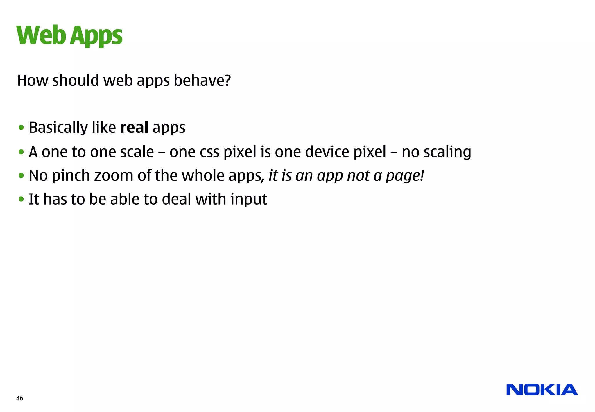 Web Apps
How should web apps behave?


• Basically like real apps
• A one to one scale – one css pixel is one device pixel – no scaling
• No pinch zoom of the whole apps, it is an app not a page!
• It has to be able to deal with input




46
 
